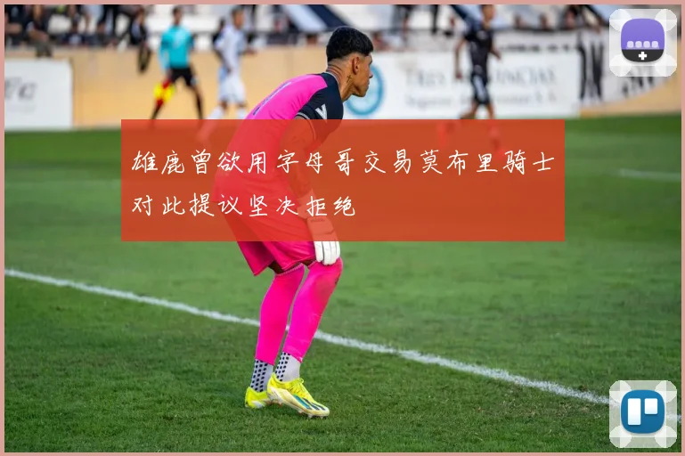 雄鹿曾欲用字母哥交易莫布里骑士对此提议坚决拒绝