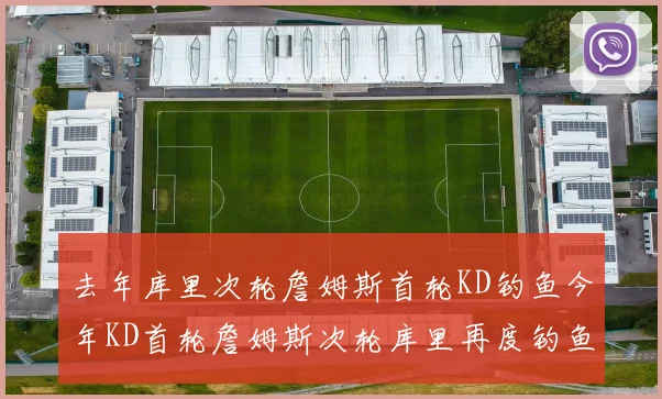 去年库里次轮詹姆斯首轮KD钓鱼今年KD首轮詹姆斯次轮库里再度钓鱼的奇妙对比