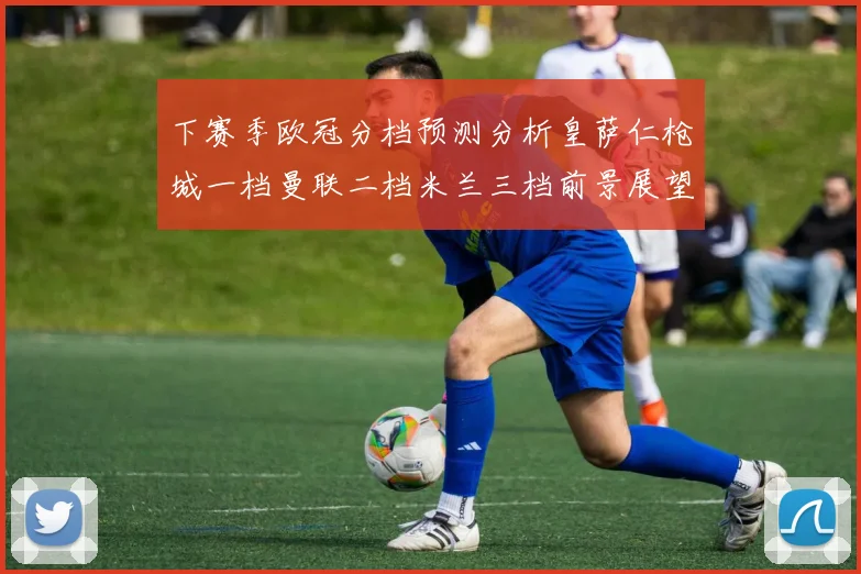 下赛季欧冠分档预测分析皇萨仁枪城一档曼联二档米兰三档前景展望