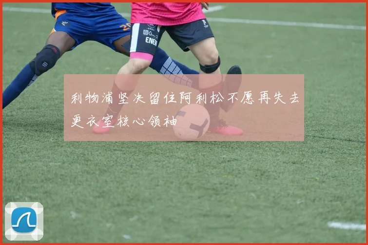 利物浦坚决留住阿利松不愿再失去更衣室核心领袖