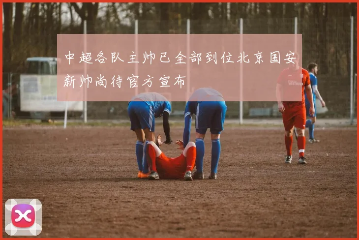 中超各队主帅已全部到位北京国安新帅尚待官方宣布
