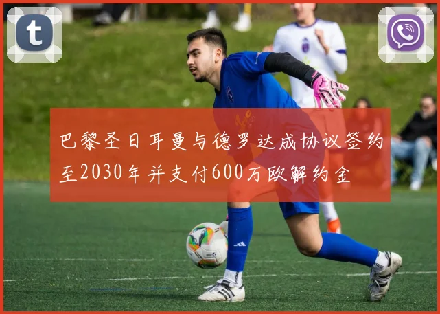 巴黎圣日耳曼与德罗达成协议签约至2030年并支付600万欧解约金