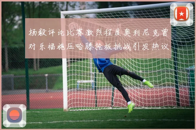 杨毅评论比赛激烈程度奥利尼克曾对乐福施压哈滕抢板挑战引发热议