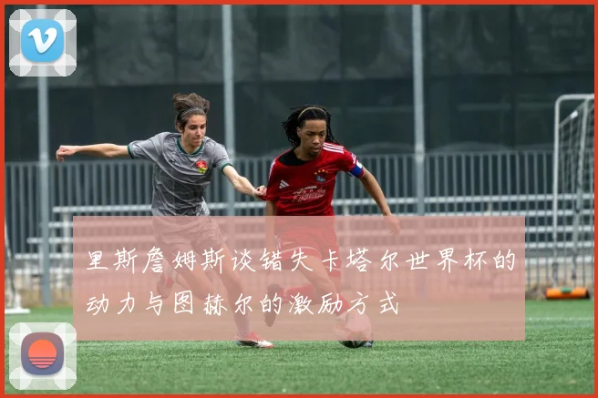 里斯詹姆斯谈错失卡塔尔世界杯的动力与图赫尔的激励方式